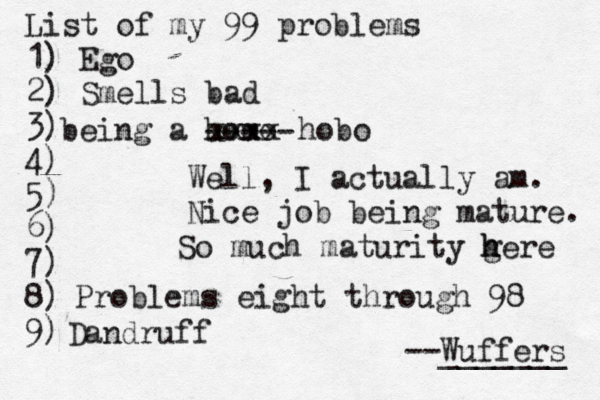 List of my 99 problems 1) Ego 2) Sm ells bad 3) 4) 5) 6) 7) 8) 9) --Wuffers ______ Problems eight through 9 being a hom Well, I actually am. Nice job being mature xxxx hobo ---- So much maturity gere h Dandruf