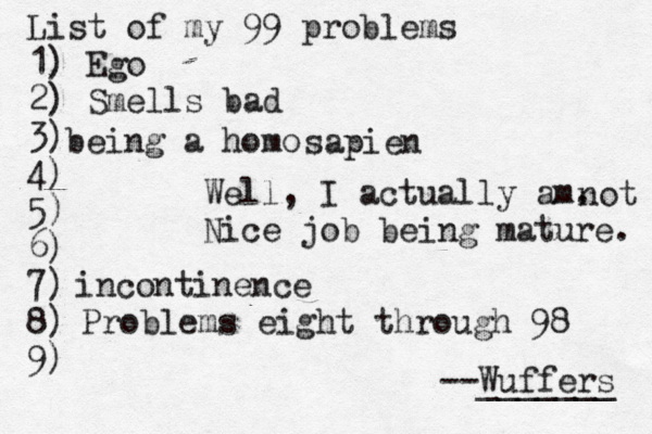 List of my 99 problems 1) Ego 2) Sm ells bad 3) 4) 5) 6) 7) 8) 9) --Wuffers ______ Problems eight through 9 being a hom Well, I actually am. Nice job being mature sapien no incontinence