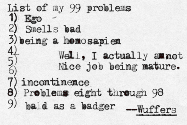 List of my 99 problems 1) Ego 2) Sm ells bad 3) 4) 5) 6) 7) 8) 9) --Wuffers ______ Problems eight through 9 being a hom Well, I actually am. Nice job being mature sapien no incontinenc bald as a badge