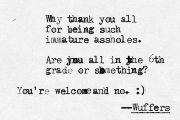 Why thank you all for being such immature assholes. Are in you all in yhe t t r t t 6th grade or skmet o o i o o hing? --Wuffers ______ You're welcom and no. :) 