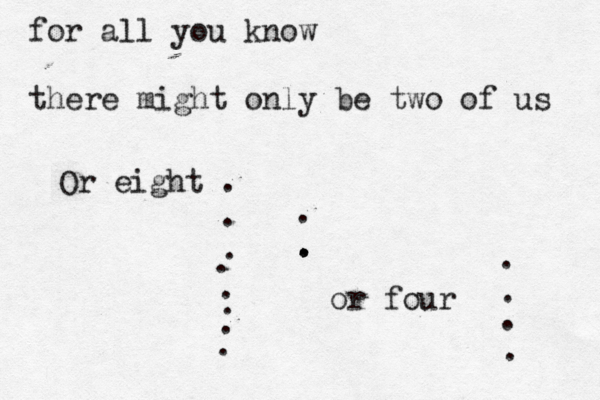 for all you know there might only be two of us . . . or four . . . Or eight . . . ....