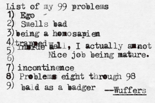 List of my 99 problems 1) Ego 2) Sm ells bad 3) 4) 5) 6) 7) 8) 9) --Wuffers ______ Problems eight through 9 being a hom Well, I actually am. Nice job being mature sapien no incontinenc bald as a badg trapped inside a