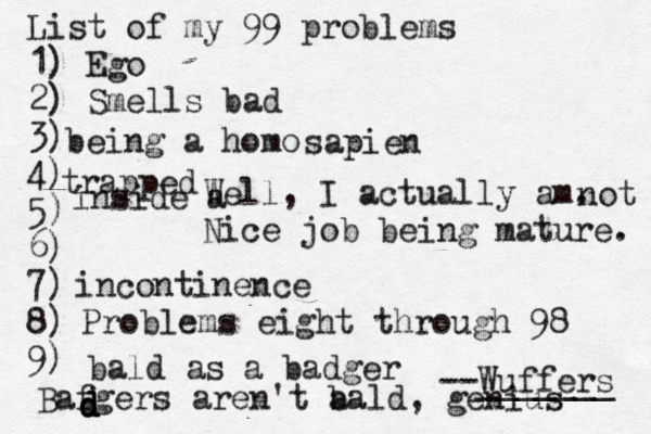 List of my 99 problems 1) Ego 2) Sm ells bad 3) 4) 5) 6) 7) 8) 9) --Wuffers ______ Problems eight through 9 being a hom Well, I actually am. Nice job being mature sapien no incontinenc bald as a badg trapped inside Bafgers aren't a bald, genius d d d d