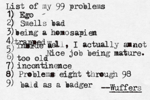 List of my 99 problems 1) Ego 2) Sm ells bad 3) 4) 5) 6) 7) 8) 9) --Wuffers ______ Problems eight through 9 being a hom Well, I actually am. Nice job being mature sapien no incontinenc bald as a badg trapped inside too ol