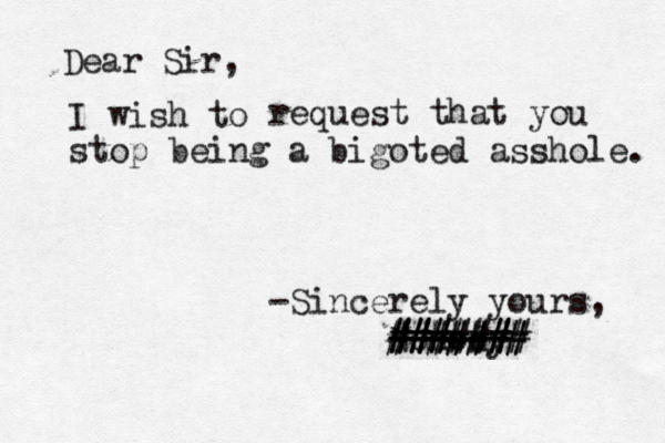 Dear Sir, I wish request that you stop being a bigoted asshole. -Sincerely yours, Nonody ------ ####### ####### ######
