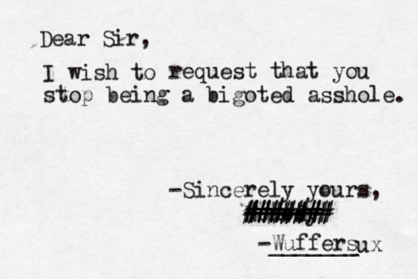 Dear Sir, I wish request that you stop being a bigoted asshole. -Sincerely yours, Nonody ------ ####### ####### ##### -Wuffers _______ ux