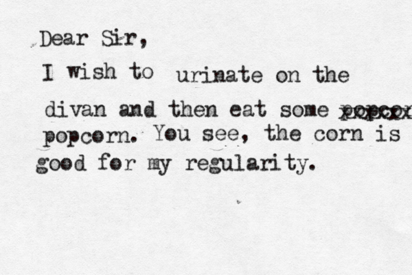 Dear Sir, I wish urinate on the divan and then eat some popcorn xxxxxx popcor You see, the corn is good good for my regularity.