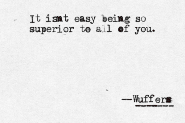 It isnt easy being so superior to all of you. --Wuffers -------