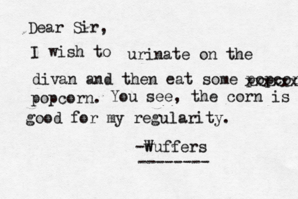 Dear Sir, I wish urinate on the divan and then eat some popcorn xxxxxx popcor You see, the corn is good good for my regularity -w Wuffers -------
