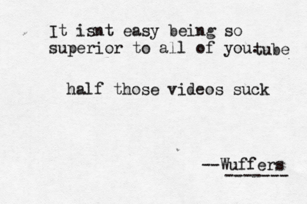 It isnt easy being so superior to all of you. --Wuffers ------ tube half those videos suck