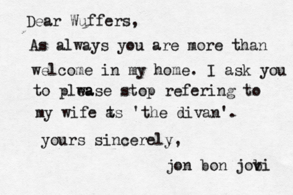 Dear Wuffers, As always you are more than welcome in my home . I ask you t to plwa ease stop refering to my wife t as 'the divan'. yours sincerely, jon bon jobi v