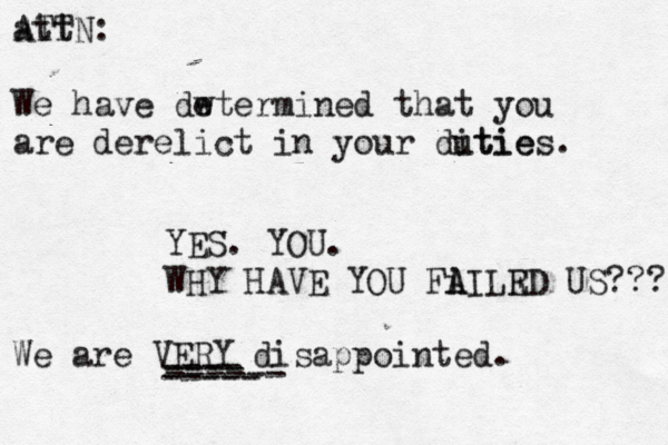 att ATTN : We have dw etermined that you are derelict in your ditie u ties . YES. YOU. WHY HAVE YOU Fi A AILR ED US??? We are VERY disappointed . ---- ---- ----- ------