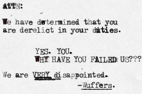 att ATTN : We have dw etermined that you are derelict in your ditie u ties . YES. YOU. WHY HAVE YOU Fi A AILR ED US??? We are VERY disappointed . ---- ---- ----- ----- -Wuffers. ______