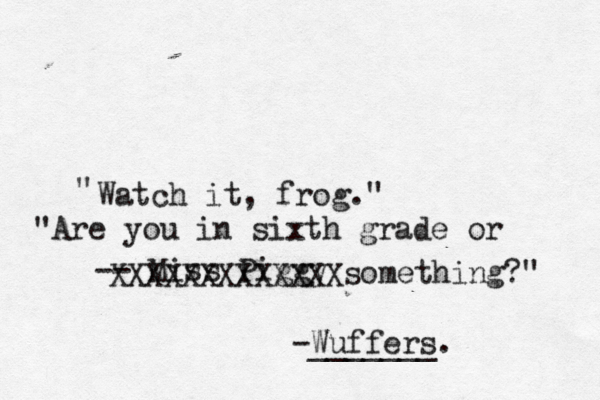 Watch it, frog." " -- Miss Pigg "Are you in sixth grade or something?" XXXXXXXXXXXXX -Wuffers. ______