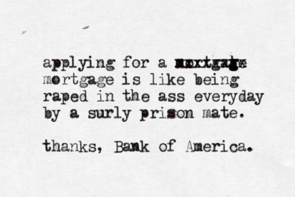 applying for a mortgate g g g g xxxxxxxx mortgage is like being raped in the ass everyday by a surly prison mate . thanks, Bank of America.