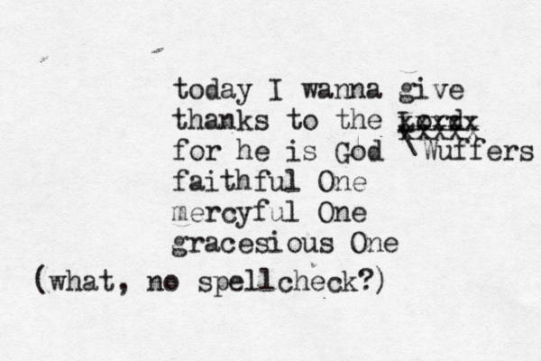 today I wanna give thanks to the Lord for he is God faithful One mercyful One gracesious O xxxxx xxxxx Wuffers (what , no spellcheck?)