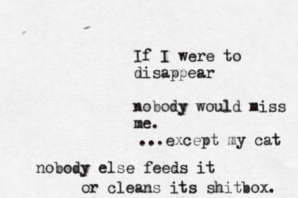 If I were to disappear nobody would miss m ...except my cat nobody else feeds it or cleans its shitbox.