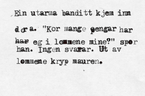 Ein utarma banditt kjem inn dør o a. "Kor mange oengar p har har --- eg i lommene mine" ?" spor han. Ingen svarar. Ut av lommene kryp mauren.