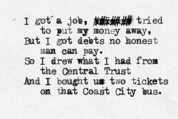 I got a job, tried y x # tried to put my money away, But I got debts no honest man can pay. So I drew what I had from the Central Trust And I bought us two tickets on that Coast City bus. v xxxxxx #######