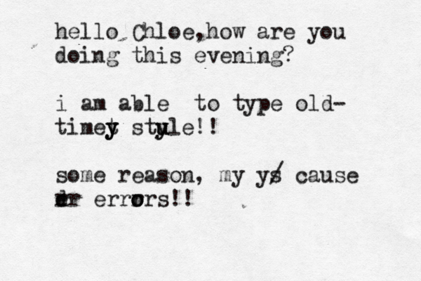 hello Chloe h , ow are you doing this evening? i am able to type old- timet y y y stu y u yle!! some reason, my y/ s cause rr e d errr o o ors!!