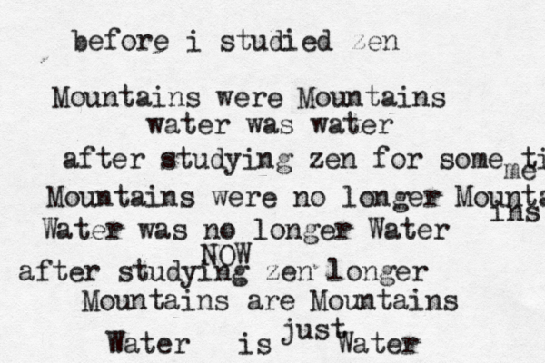 before i studied zen Mountains were Mountains water was water after studying zen for some tim me Mountains were no longer Mounta ins Water was no longer Water NOW after studying zen longer Mountains are Mountains Water is Water just