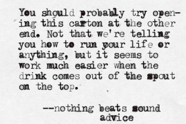 You should probably try open- ing this carton at the other end. Not that we’ 're telling you how to run o your life or anything, but it seems to work much easier when the drink comes out of the spout on the top. --nothing beats sound advice