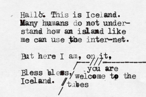 Hall' o. This is Iceland. many M humans do not under- stand how an island like me can use yo th the inter-net. But here I am, on it, . Bless bless, Iceland you are welcome tp o o the tubes / / / / ---///---------- 