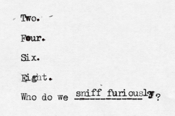 Two. Four. Six. Eight Who do we ------------- ? sniff furiously ?