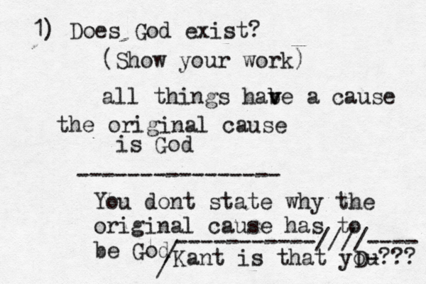 1) Does God exist? (Show your work all things habe v v a cause the original cause is G ---------------- You dont state why the original cause has to be God D / / -----------////---- Kant is that you???