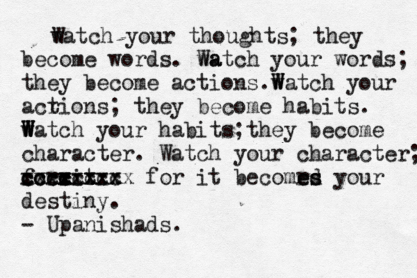 watch your thoughts; they become words. wa Watch your words; they become actions.w W Watch your acr tions; they become habits. w W W Watch your habits;they become character. Watch your character; forcit - x x c cxxxxxxx cccccccc c xccxxxxxx for it becomrd e es s your destiny. - Upanishads. 
