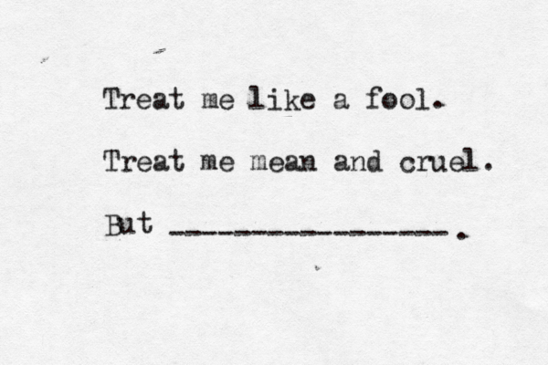 Treat me like a fool. Treat me mean and cruel. But ----------------- .