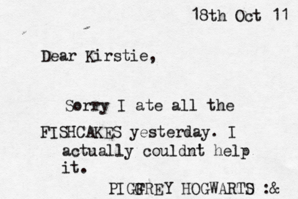 Dear Kirstie, 18th Oct 11 Sorry I ate all the FISHCAKES yesterday. I actually couldnt ' help it. PIGGRE F Y HOGWARTD S :@@ @ &