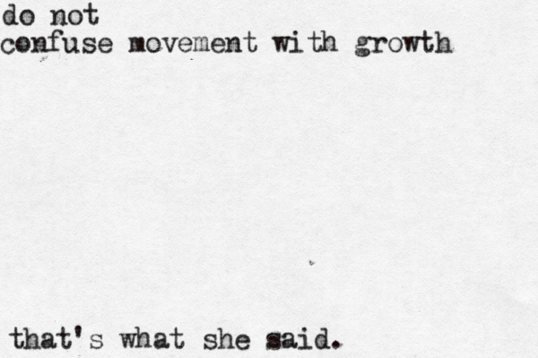 do not confuse movement with growt that's what she said.