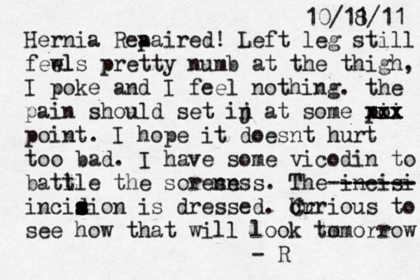 10/11 8/11 Hernia Rea paired! Left leg still fewl els pretty numb at the thigh, I poke and I feel nothing. the pain should set ij n at some pi oi xxx xxx xxx point. I hope it doesnt hurt too bad. I have some vicodin to batl tle the soresn ness . The incisi ------ ------- incidion s s s s s s s s is dressed . Ur c Curious to see how that will look tm omorrow - 