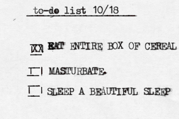 MASTURBAT e E E EAT ENTIRE BOX OF CEREAL __ __ | | __ __ | | to-do list 10/18 ____________________ __ __ | | SLEEP A BEAUTIFUL SLF EEP XX