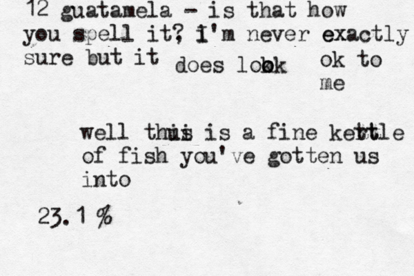 12 guatamela - is that how you spell it, ? i I' m never ex exactly sure but it does lokk o o o ok to me well thu ii s is a fine kert ttle of fish you've gotten us into 23.1 @ @ 