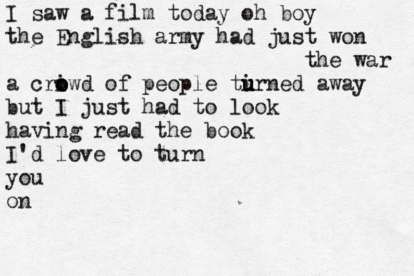 I saw a film today oh boy the English army had just won the war a cri o o owd of people ti u u urned away but I just had to look having read the book I'd love to turn you o