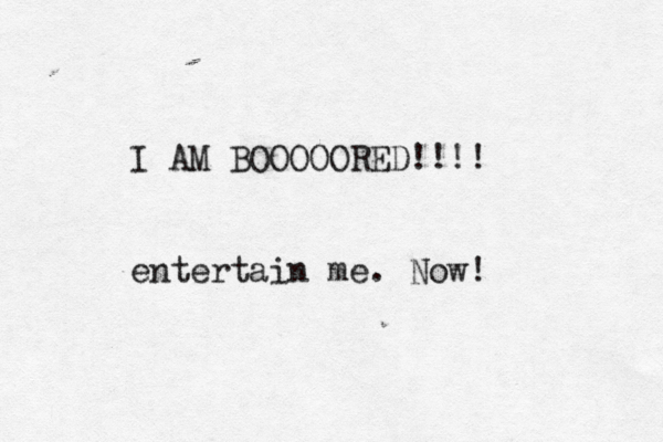 I AM BOOOOORED!!!! entertain me . Now