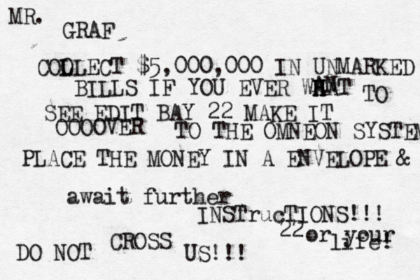 GRAF COO LLECT L $5,000,000 IN UNMARKED BILLS IF YOU EVER WA HAT H H TO SEE EDIT BAY 22 MAKE IT OOOOVER TO THE OMNEON SYSTEM PLACE THE MONEY IN A ENVELOPE & await further INSTrucTIONS!!! DO NOT CROSS US!!! MR. AN 22 or your life!