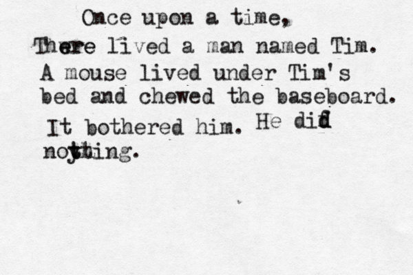 Once upon a tim Thwre e ere lived a man named Tim A mouse lived under Tim's bed and chewed the baseboard. It bothered hi He dif d d noy thing tt 