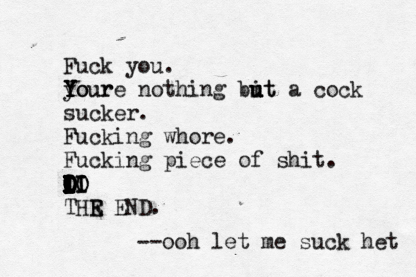 Fuck you. your Y Y Y Youre nothing bit u u u ut a cock sucker. Fucking whore. Fucking piece of shit. i I I I I I I I O I I I O I I I O O I I I O O O I I O O I LO I II I IO THR E E END --ooh let me suck het