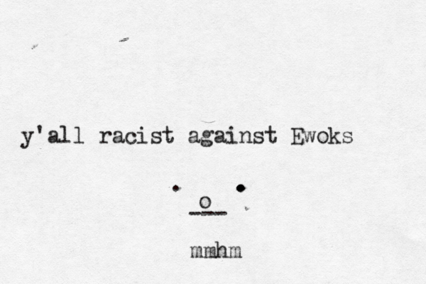 y'all racist against Ewoks . . . . . o --- mmh