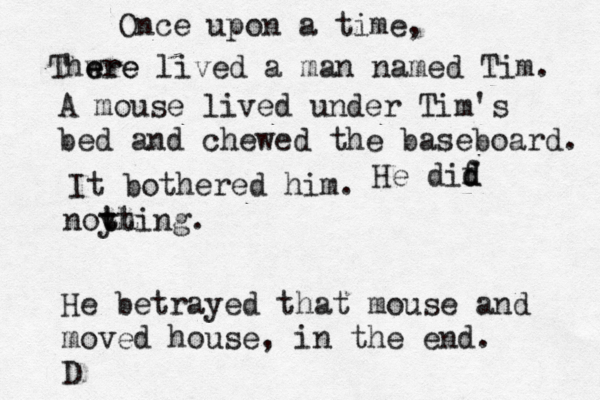 Once upon a tim Thwre e ere lived a man named Tim A mouse lived under Tim's bed and chewed the baseboard. It bothered hi He dif d d noy thing tt He betrayed that mouse and moved house, in the end. 