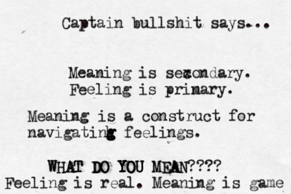 Meaning is sex condary. Feeling is prin mary. Meaning is a construct for navigatinh g g g feelings WHAT DO YOU MEAN???? WHAT DO YOU YOU YOU MEA A Feeling is real. Meaning is gam Captain bullshit says...