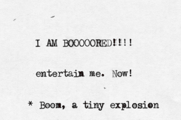 I AM BOOOOORED!!!! entertain me . No * Boom, a tiny explosion