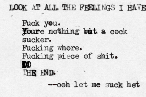Fuck you. your Y Y Y Youre nothing bit u u u ut a cock sucker. Fucking whore. Fucking piece of shit. i I I I I I I I O I I I O I I I O O I I I O O O I I O O I LO I II I IO THR E E END --ooh let me suck he LOOK AT ALL THE FEELINGS I HAVE