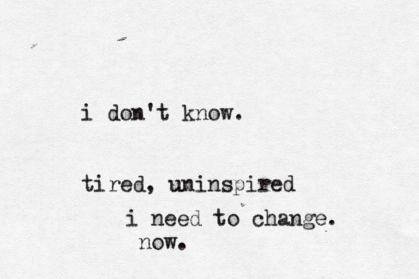 i don't know. tired, uninspired u i need to change. now