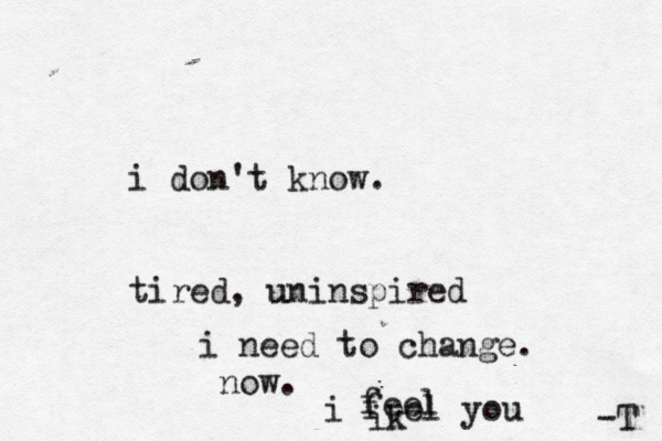 i don't know. tired, uninspired u i need to change. no i feel you ik feel -T