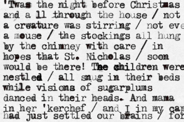 'Twas the night before Christmas and a ll through the house / not a crw eature was stirring / not even a mouse / the stockings all hung by the chimney with care / in hopes that St. Nicholas / soon would be there! Te he h he xhil c children were nestles d d d / all snug in their beds while visiona s of sugarplums danced in their heads . And mama in her 'kerchef / and I in my cap had just settled our brains / for