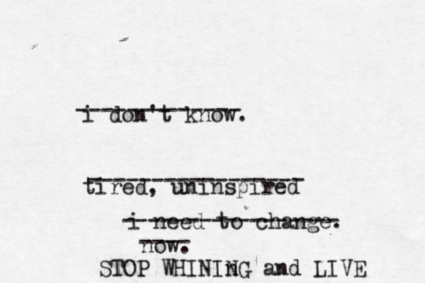 i don't know. tired, uninspired u i need to change. no STOP WHINIn NG and LIVE ------------- ----------------- ----------------- ----